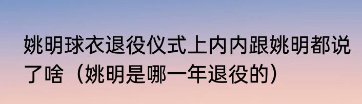 姚明球衣退役仪式上内内跟姚明都说了啥（姚明是哪一年退役的）