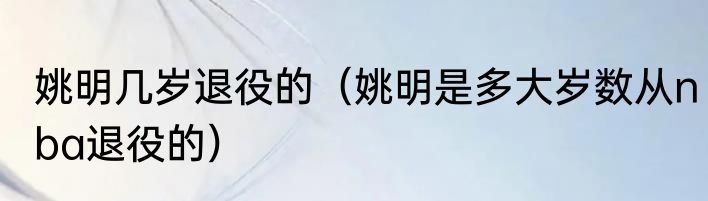 姚明几岁退役的（姚明是多大岁数从nba退役的）