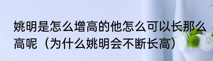 姚明是怎么增高的他怎么可以长那么高呢（为什么姚明会不断长高）