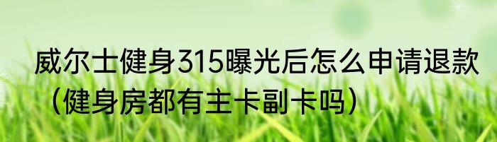威尔士健身315曝光后怎么申请退款（健身房都有主卡副卡吗）