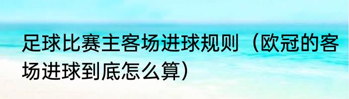 足球比赛主客场进球规则（欧冠的客场进球到底怎么算）
