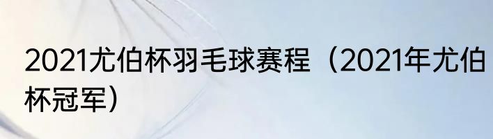 2021尤伯杯羽毛球赛程（2021年尤伯杯冠军）