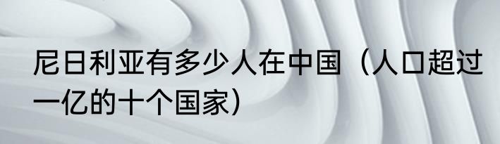 尼日利亚有多少人在中国（人口超过一亿的十个国家）