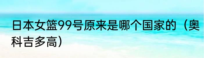 日本女篮99号原来是哪个国家的（奥科吉多高）