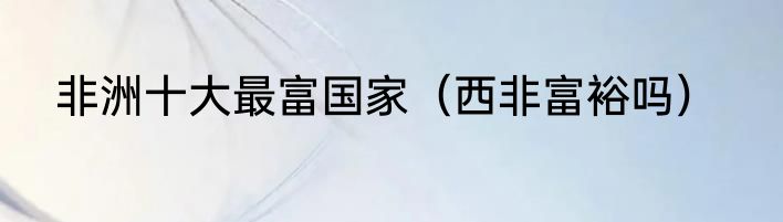 非洲十大最富国家（西非富裕吗）