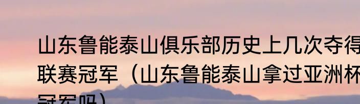 山东鲁能泰山俱乐部历史上几次夺得联赛冠军（山东鲁能泰山拿过亚洲杯冠军吗）