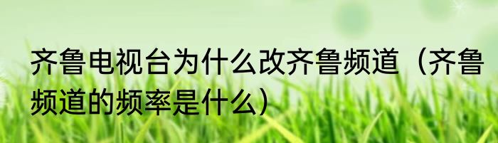 齐鲁电视台为什么改齐鲁频道（齐鲁频道的频率是什么）