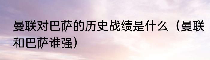 曼联对巴萨的历史战绩是什么（曼联和巴萨谁强）