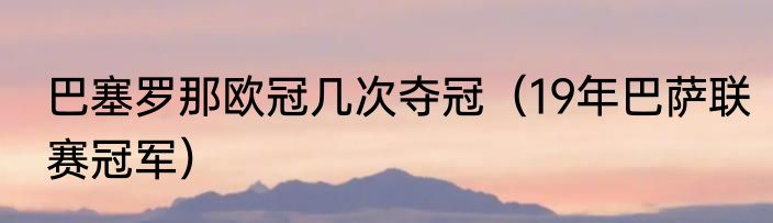巴塞罗那欧冠几次夺冠（19年巴萨联赛冠军）