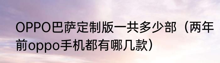 OPPO巴萨定制版一共多少部（两年前oppo手机都有哪几款）