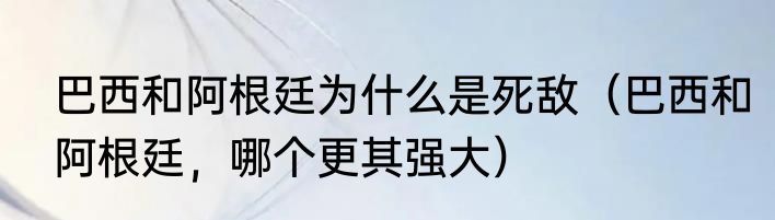 巴西和阿根廷为什么是死敌（巴西和阿根廷，哪个更其强大）