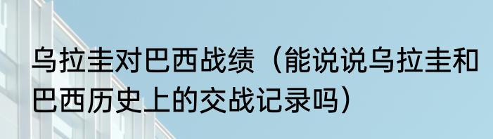 乌拉圭对巴西战绩（能说说乌拉圭和巴西历史上的交战记录吗）