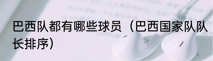 巴西队都有哪些球员（巴西国家队队长排序）