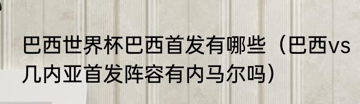 巴西世界杯巴西首发有哪些（巴西vs几内亚首发阵容有内马尔吗）