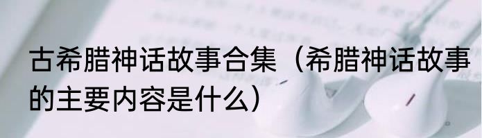 古希腊神话故事合集（希腊神话故事的主要内容是什么）