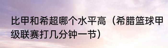 比甲和希超哪个水平高（希腊篮球甲级联赛打几分钟一节）