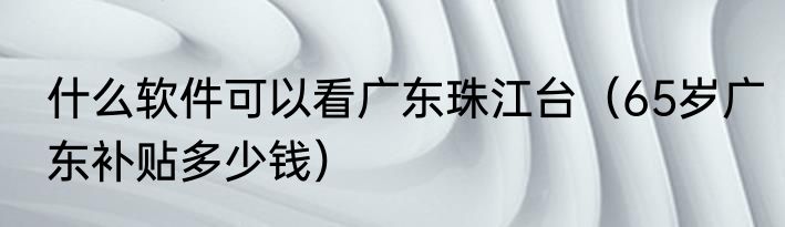 什么软件可以看广东珠江台（65岁广东补贴多少钱）