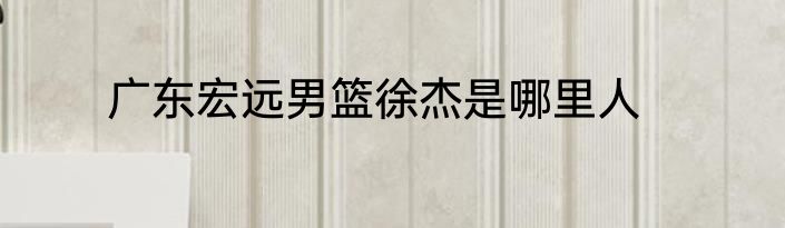 广东宏远男篮徐杰是哪里人