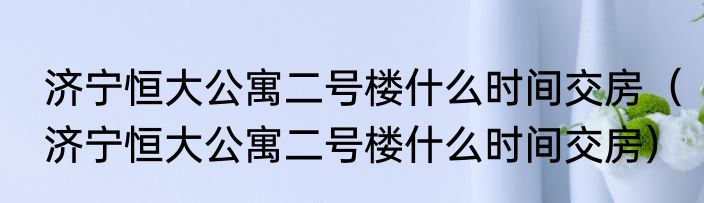 济宁恒大公寓二号楼什么时间交房（济宁恒大公寓二号楼什么时间交房）