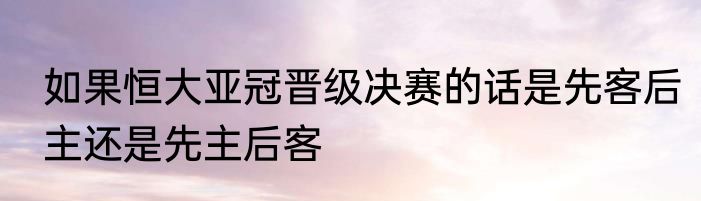 如果恒大亚冠晋级决赛的话是先客后主还是先主后客