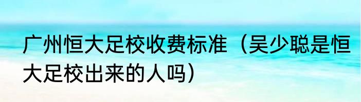广州恒大足校收费标准（吴少聪是恒大足校出来的人吗）