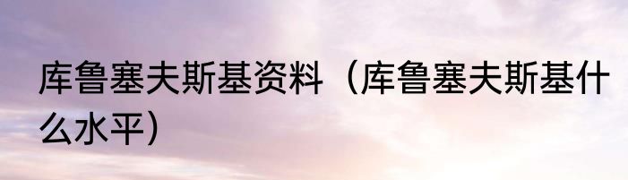 库鲁塞夫斯基资料（库鲁塞夫斯基什么水平）