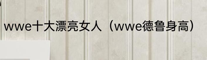 wwe十大漂亮女人（wwe德鲁身高）
