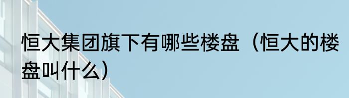 恒大集团旗下有哪些楼盘（恒大的楼盘叫什么）