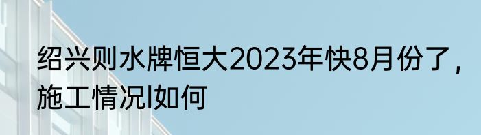 绍兴则水牌恒大2023年快8月份了，施工情况l如何