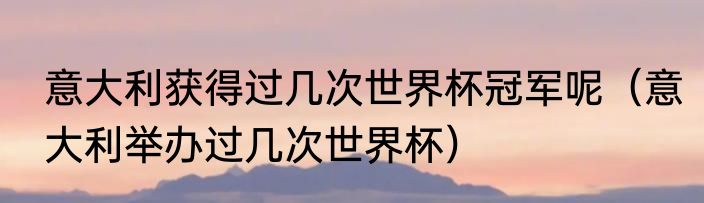 意大利获得过几次世界杯冠军呢（意大利举办过几次世界杯）