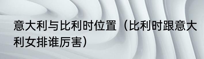 意大利与比利时位置（比利时跟意大利女排谁厉害）