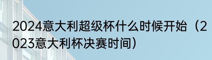 2024意大利超级杯什么时候开始（2023意大利杯决赛时间）