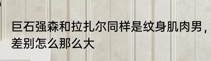 巨石强森和拉扎尔同样是纹身肌肉男，差别怎么那么大