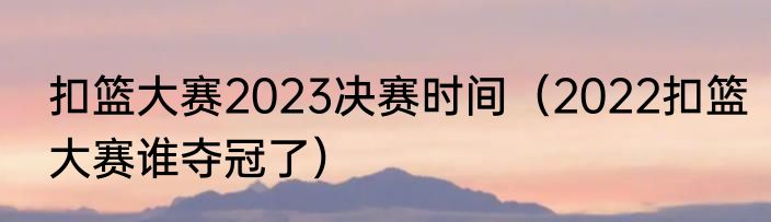 扣篮大赛2023决赛时间（2022扣篮大赛谁夺冠了）