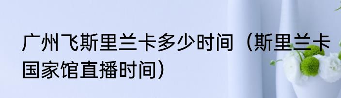 广州飞斯里兰卡多少时间（斯里兰卡国家馆直播时间）