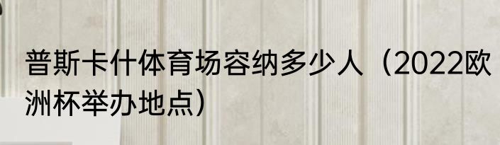 普斯卡什体育场容纳多少人（2022欧洲杯举办地点）