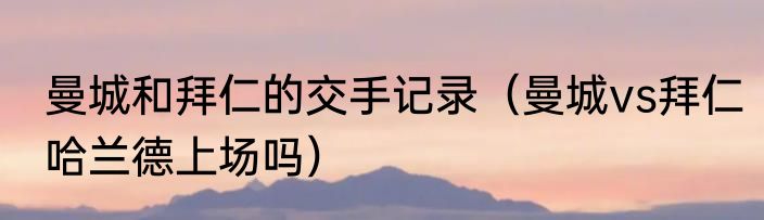 曼城和拜仁的交手记录（曼城vs拜仁哈兰德上场吗）