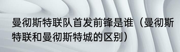 曼彻斯特联队首发前锋是谁（曼彻斯特联和曼彻斯特城的区别）