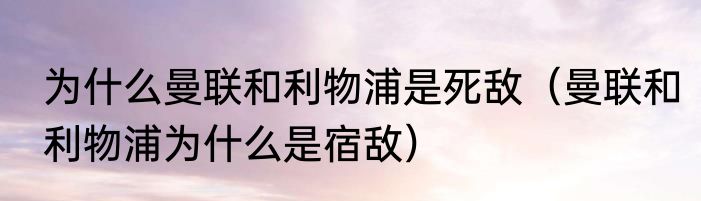 为什么曼联和利物浦是死敌（曼联和利物浦为什么是宿敌）