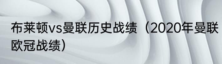 布莱顿vs曼联历史战绩（2020年曼联欧冠战绩）