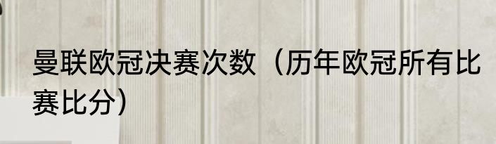 曼联欧冠决赛次数（历年欧冠所有比赛比分）