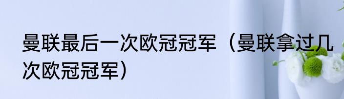 曼联最后一次欧冠冠军（曼联拿过几次欧冠冠军）