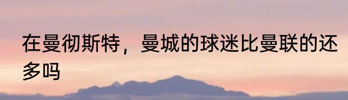 在曼彻斯特，曼城的球迷比曼联的还多吗