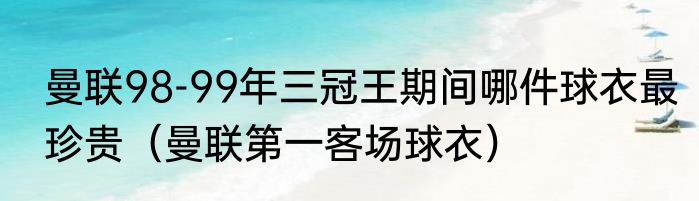 曼联98-99年三冠王期间哪件球衣最珍贵（曼联第一客场球衣）