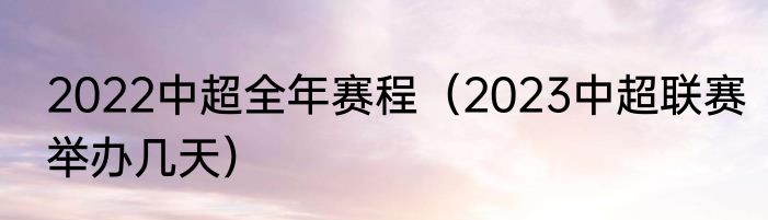 2022中超全年赛程（2023中超联赛举办几天）