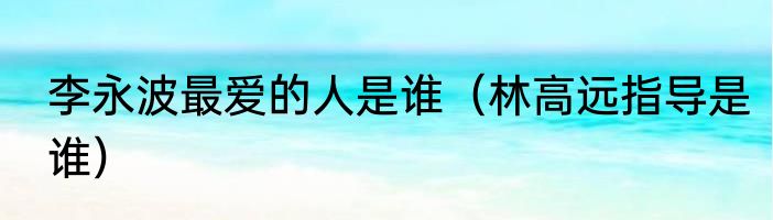 李永波最爱的人是谁（林高远指导是谁）