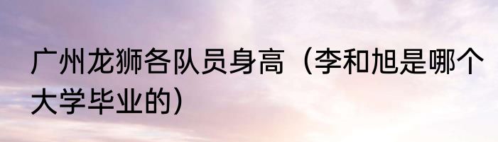 广州龙狮各队员身高（李和旭是哪个大学毕业的）