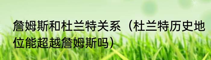 詹姆斯和杜兰特关系（杜兰特历史地位能超越詹姆斯吗）