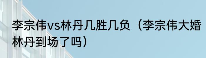 李宗伟vs林丹几胜几负（李宗伟大婚林丹到场了吗）