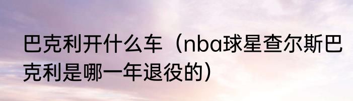 巴克利开什么车（nba球星查尔斯巴克利是哪一年退役的）